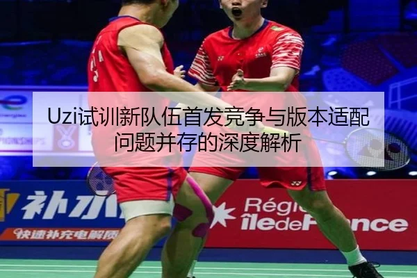 Uzi试训新队伍首发竞争与版本适配问题并存的深度解析